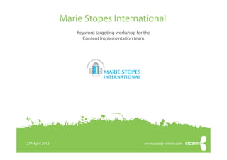 Marie Stopes International
                       Keyword targeting workshop for the
                         Content Implementation team




27th April 2012
   27 April 2012          Keyword targeting workshop                                www.cicada-online.com
                                                                                    www.cicada-online.com
                          © Copyright 2012 Cicada Online Ltd. All rights reserved
 