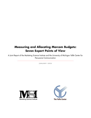 Measuring and Allocating Marcom Budgets:
Seven Expert Points of View
A Joint Report of the Marketing Science Institute and the University of Michigan Yaffe Center for
Persuasive Communication
J A N U A R Y 2 0 0 3
 