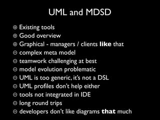 UML and MDSD
⊕ Existing tools
⊕ Good overview
⊕ Graphical - managers / clients like that
⊖ complex meta model
⊖ teamwork challenging at best
⊖ model evolution problematic
⊖ UML is too generic, it’s not a DSL
⊖ UML proﬁles don’t help either
⊖ tools not integrated in IDE
⊖ long round trips
⊖ developers don’t like diagrams that much
 