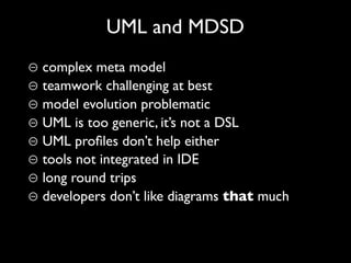 UML and MDSD
⊖ complex meta model
⊖ teamwork challenging at best
⊖ model evolution problematic
⊖ UML is too generic, it’s not a DSL
⊖ UML proﬁles don’t help either
⊖ tools not integrated in IDE
⊖ long round trips
⊖ developers don’t like diagrams that much
 