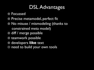 DSL Advantages
⊕ Focussed
⊕ Precise metamodel, perfect ﬁt
⊕ No misuse / mismodeling (thanks to
  constrained meta model)
⊕ diff / merge possible
⊕ teamwork possible
⊕ developers like text
⊖ need to build your own tools
 