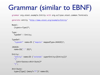 Grammar (similar to EBNF)
 grammar org.xtext.example.Entity with org.eclipse.xtext.common.Terminals

 generate entity "http://www.xtext.org/example/Entity"

 Model:
   (types+=Type)*;

 Type:
   TypeDef | Entity;

 TypeDef:
   "typedef" name=ID ("mapsto" mappedType=JAVAID)?;

 JAVAID:
   name=ID("." ID)*;

 Entity:
   "entity" name=ID ("extends" superEntity=[Entity])?
   "{"
     (attributes+=Attribute)*
   "}";

 Attribute:
   type=[Type] (many?="*")? name=ID;
 