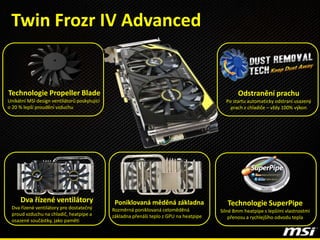 Technologie SuperPipe
Silné 8mm heatpipe s lepšími vlastnostmi
přenosu a rychlejšího odvodu tepla
Dva řízené ventilátory
Dva řízené ventilátory pro dostatečný
proud vzduchu na chladič, heatpipe a
osazené součástky, jako paměti
Technologie Propeller Blade
Unikátní MSI design ventilátorů poskytující
o 20 % lepší proudění vzduchu
Poniklovaná měděná základna
Rozměrná poniklovaná celoměděná
základna přenáší teplo z GPU na heatpipe
Twin Frozr IV Advanced
Odstranění prachu
Po startu automaticky odstraní usazený
prach z chladiče – vždy 100% výkon
 