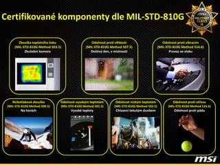 Zkouška teplotního šoku
(MIL-STD-810G Method 503.5)
Zkušební komora
Odolnost vysokým teplotám
(MIL-STD-810G Method 501.5)
Vysoké teploty
Nízkotlaková zkouška
(MIL-STD-810G Method 500.5)
Na horách
Odolnost nízkým teplotám
(MIL-STD-810G Method 502.5)
Chlazení tekutým dusíkem
Odolnost proti otřesu
(MIL-STD-810G Method 516.6)
Odolnost proti pádu
Odolnost proti vlhkosti
(MIL-STD-810G Method 507.5)
Deštivý den, v místnosti
Odolnost proti vibracím
(MIL-STD-810G Method 514.6)
Provoz ve vlaku
Certifikované komponenty dle MIL-STD-810G
 