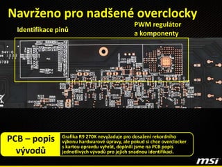Navrženo pro nadšené overclocky
Grafika R9 270X nevyžaduje pro dosažení rekordního
výkonu hardwarové úpravy, ale pokud si chce overclocker
s kartou opravdu vyhrát, doplnili jsme na PCB popis
jednotlivých vývodů pro jejich snadnou identifikaci.
PCB – popis
vývodů
PWM regulátor
a komponentyIdentifikace pinů
 