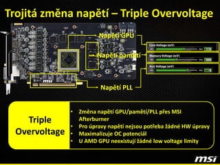 Trojitá změna napětí – Triple Overvoltage
• Změna napětí GPU/pamětí/PLL přes MSI
Afterburner
• Pro úpravy napětí nejsou potřeba žádné HW úpravy
• Maximalizuje OC potenciál
• U AMD GPU neexistují žádné low voltage limity
Triple
Overvoltage
Napětí pamětí
Napětí GPU
Napětí PLL
 