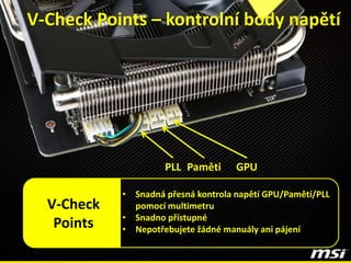 GPUPLL Paměti
V-Check Points – kontrolní body napětí
• Snadná přesná kontrola napětí GPU/Pamětí/PLL
pomocí multimetru
• Snadno přístupné
• Nepotřebujete žádné manuály ani pájení
V-Check
Points
 