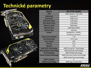 Name R9 270X HAWK
GPU AMD Radeon™ R9 270X
Codename Curacao XT
Processors 1280 Units
GPU Base Clock 1100 MHz
GPU Boost Clock 1150 MHz
Memory Clock 5600 MHz
Memory Size 2048 MB GDDR5
Memory Bus 256 bits
Output DisplayPort / HDMI /
DL-DVI-D / DL-DVI-I
Power Consumption * W
Card Dimension *x*x* mm
Form Factor ATX
DirectX 11.2
OpenGL 4.3
Multi-GPU Technology AMD CrossFire™ technology
Multi-Display Technology AMD Eyefinity technology
3D Technology AMD HD3D technology
Power Saving Technology AMD ZeroCore Power technology
AMD PowerTune technology
HDCP Capable Y
GPGPU technology AMD app Acceleration
Technické parametry
 