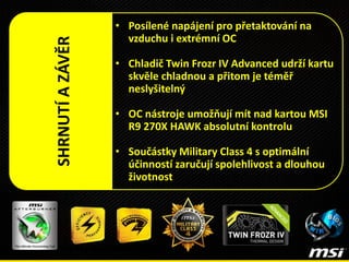 • Posílené napájení pro přetaktování na
vzduchu i extrémní OC
• Chladič Twin Frozr IV Advanced udrží kartu
skvěle chladnou a přitom je téměř
neslyšitelný
• OC nástroje umožňují mít nad kartou MSI
R9 270X HAWK absolutní kontrolu
• Součástky Military Class 4 s optimální
účinností zaručují spolehlivost a dlouhou
životnost
SHRNUTÍAZÁVĚR
 