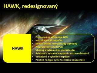 • Postavený na výkonném GPU
• Nezruinuje výš rozpočet
• Mladší brácha nejvyšší řady Lightning
• Přepracovaný návrh PCB
• Vhodný k extrémnímu přetaktování
• Robustní a výkonné napájení s extra možnostmi
• Vylepšené a vyladěné napájení
• Používá nejlepší systém chlazení současnosti
HAWK
HAWK, redesignovaný
 
