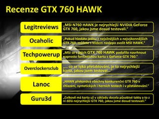 „MSI N760 HAWK je nejrychlejší NVIDIA GeForce
GTX 760, jakou jsme dosud testovali.“Legitreviews
„Pokud hledáte jednu z nejsilnějších a nejvýkonnějších
GTX 760, můžete s klidem naslepo zvolit MSI HAWK.“Ocaholic
„MSI se s jejich GTX 760 HAWK podařilo navrhnout
naprosto fantastickou kartu s GeForce GTX 760.“Techpowerup
„… co se týká přetaktování, je to nejrychlejší
karta, jakou jsem testoval…“Overclockersclub
„HAWK překonává všechny konkurenční GTX 760 v
chlazení, syntetických i herních testech i v přetaktování.“Lanoc
„Celkově má karta už v základu docela působivé takty a to z
ní dělá nejrychlejší GTX 760, jakou jsme dosud testovali.“Guru3d
Recenze GTX 760 HAWK
 