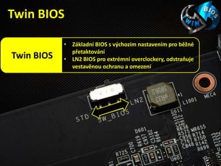 • Základní BIOS s výchozím nastavením pro běžné
přetaktování
• LN2 BIOS pro extrémní overclockery, odstraňuje
vestavěnou ochranu a omezení
Twin BIOS
Twin BIOS
 