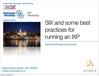 SIX and some best
practices for
running an IXP
All that stuﬀ around the switch

Matjaž Straus Istenič, SIX, ARNES
matjaz.straus@arnes.si
sreda, 04. december 13

1

 