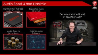Audio Boost 4 and Nahimic
Exclusive Voice Boost
in GAMING APP
High Definition ALC1220
Audio Processor
Separated Audio
Channels
Audio Caps For
Warm Sound
Nahimic Audio
Enhancer
 