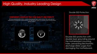 High Quality, Industry Leading Design
Double ESD Protection
Double ESD protection with
double layer grounding around
the motherboard mounting
holes, preventing Electrostatic
discharge (ESD) surges from
damaging the motherboard.
 