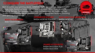 READY TO DOMINATE
B450 TOMAHAWK
Born to satisfy your gaming desire, ARSENAL motherboards are designed with
unique styles featuring heavy plated heat sinks and military style, ready for
anything. Besides the appearance, these motherboards are fueled by high
quality components and are packed with gaming-oriented features, boosting
your gaming experience.
CONQUER THE BATTLEFIELD
DOMINATION IN SILVER
B450M MORTAR TITANIUM
BLAST AWAY THE COMPETITION
B450M MORTAR
GEARED UP FOR BATTLE
B450M BAZOOKA PLUS
B450M BAZOOKA
 