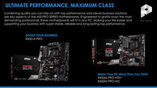 Combining quality you can rely on with top performance and clever business solutions
are key aspects of the MSI PRO SERIES motherboards. Engineered to gratify even the most
demanding professional, these motherboards will fit in any PC. Making your life easier and
supporting your business with super stable, reliable and long-lasting top performance.
ULTIMATE PERFORMANCE, MAXIMUM CLASS
BOOST YOUR BUSINESS
B450-A PRO
Make Your PC More Than You Think
B450M PRO-VDH
B450M PRO-M2
 
