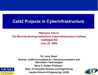 Calit2 Projects in Cyberinfrastructure Welcome Talk to the Minority-Serving Institutions Cyberinfrastructure Institute [email_address] June 28, 2006 Dr. Larry Smarr Director, California Institute for Telecommunications and Information Technologies Harry E. Gruber Professor,  Dept. of Computer Science and Engineering Jacobs School of Engineering, UCSD 