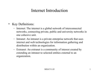 MSIA711.05 1
Internet Introduction
• Key Definitions:
– Internet: The internet is a global network of interconnected
networks, connecting private, public and university networks in
one cohesive unit.
– Intranet: An intranet is a private enterprise network that uses
internet and web technologies for information gathering and
distribution within an organization.
– Extranet: An extranet is a community of interest created by
extending an intranet to selected entities external to an
organization.
 