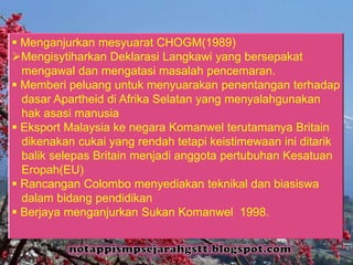 Menganjurkan mesyuarat CHOGM(1989)
Mengisytiharkan Deklarasi Langkawi yang bersepakat
mengawal dan mengatasi masalah pencemaran.
 Memberi peluang untuk menyuarakan penentangan terhadap
dasar Apartheid di Afrika Selatan yang menyalahgunakan
hak asasi manusia
 Eksport Malaysia ke negara Komanwel terutamanya Britain
dikenakan cukai yang rendah tetapi keistimewaan ini ditarik
balik selepas Britain menjadi anggota pertubuhan Kesatuan
Eropah(EU)
 Rancangan Colombo menyediakan teknikal dan biasiswa
dalam bidang pendidikan
 Berjaya menganjurkan Sukan Komanwel 1998.
 