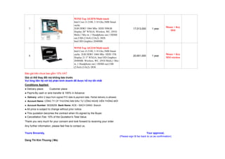 WIND Top AE2070 Multi touch
                                                Intel Core i3-2100, 3.10 Ghz,3MB Smart
                                                cache.
                                                                                                                                       Mouse + Key
    7                                           2GB DDR3 1066 Mhz. HDD 500GB.                             17,013,000      1 year
                                                                                                                                          MSI
                                                Display 20" WXGA, Wireless, WC, DVD
                                                Multi,1 Mic-in ,1 Headphone out,1 HDMI
                                                out,USB (2.0x4) (3.0x2). DOS
                                                Intel HD Graphics 2048MB

                                                WIND Top AE2210 Multi touch
                                                Intel Core i3-2100, 3.10 Ghz,3MB Smart
                                                cache. 2GB DDR3 1066 Mhz. HDD 1TB.                                                     Mouse + Key
    8                                                                                                     20,651,000      1 year
                                                Display 21.5" WXGA, Intel HD Graphics                                                  MSI wireless
                                                2048MB. Wireless, WC, DVD Multi,1 Mic-
                                                in ,1 Headphone out,1 HDMI out,USB
                                                (2.0x4) (3.0x2). DOS

Báo giá trên chưa bao g m 10% VAT
Giá có th thay đ i mà không báo trư c
Vui lòng liên h v i b ph n kinh doanh đ đư c h tr t t nh t
Conditions Applied:
● Delivery place:       Customer place.
● Payment: cash or wire transfer & 100% in Advance
       By
● Delivery: within 2 days from signed P/O date & payment date. Partial delivery is allowed.
● Account Name: CÔNG TY CP THƯƠNG M I Đ U TƯ CÔNG NGH VI N THÔNG M I
● Account Number: 56328259. Bank Name: ACB – BACH DANG Branch
● All price is subject to change without prior notice.
● This quotation becomes the contract when it's signed by the Buyer.
● Cancellation Fee: 10% of the Quotation's Total Value.
Thank you very much for your concern and look forward to receiving your order.
Any further information, please feel free to contact us.

Yours Sincerely,                                                                                                     Your approval,
                                                                                              (Please sign & fax back to us as confirmation)
Dang Thi Kim Thuong ( Ms)
 