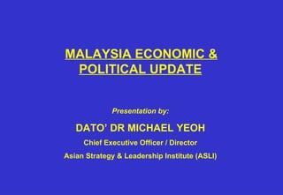     MALAYSIA ECONOMIC & POLITICAL UPDATE   Presentation by: DATO’ DR MICHAEL YEOH Chief Executive Officer / Director Asian Strategy & Leadership Institute (ASLI) 