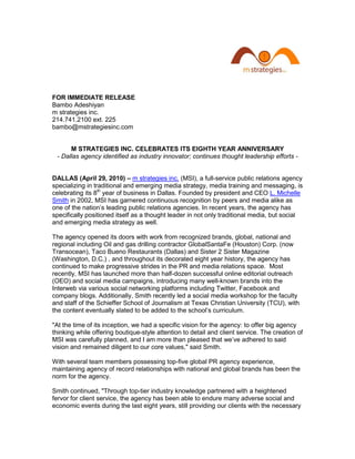 FOR IMMEDIATE RELEASE
Bambo Adeshiyan
m strategies inc.
214.741.2100 ext. 225
bambo@mstrategiesinc.com


      M STRATEGIES INC. CELEBRATES ITS EIGHTH YEAR ANNIVERSARY
 - Dallas agency identified as industry innovator; continues thought leadership efforts -


DALLAS (April 29, 2010) – m strategies inc. (MSI), a full-service public relations agency
specializing in traditional and emerging media strategy, media training and messaging, is
celebrating its 8th year of business in Dallas. Founded by president and CEO L. Michelle
Smith in 2002, MSI has garnered continuous recognition by peers and media alike as
one of the nation’s leading public relations agencies. In recent years, the agency has
specifically positioned itself as a thought leader in not only traditional media, but social
and emerging media strategy as well.

The agency opened its doors with work from recognized brands, global, national and
regional including Oil and gas drilling contractor GlobalSantaFe (Houston) Corp. (now
Transocean), Taco Bueno Restaurants (Dallas) and Sister 2 Sister Magazine
(Washington, D.C.) , and throughout its decorated eight year history, the agency has
continued to make progressive strides in the PR and media relations space. Most
recently, MSI has launched more than half-dozen successful online editorial outreach
(OEO) and social media campaigns, introducing many well-known brands into the
Interweb via various social networking platforms including Twitter, Facebook and
company blogs. Additionally, Smith recently led a social media workshop for the faculty
and staff of the Schieffer School of Journalism at Texas Christian University (TCU), with
the content eventually slated to be added to the school’s curriculum.

"At the time of its inception, we had a specific vision for the agency: to offer big agency
thinking while offering boutique-style attention to detail and client service. The creation of
MSI was carefully planned, and I am more than pleased that we’ve adhered to said
vision and remained diligent to our core values," said Smith.

With several team members possessing top-five global PR agency experience,
maintaining agency of record relationships with national and global brands has been the
norm for the agency.

Smith continued, "Through top-tier industry knowledge partnered with a heightened
fervor for client service, the agency has been able to endure many adverse social and
economic events during the last eight years, still providing our clients with the necessary
 