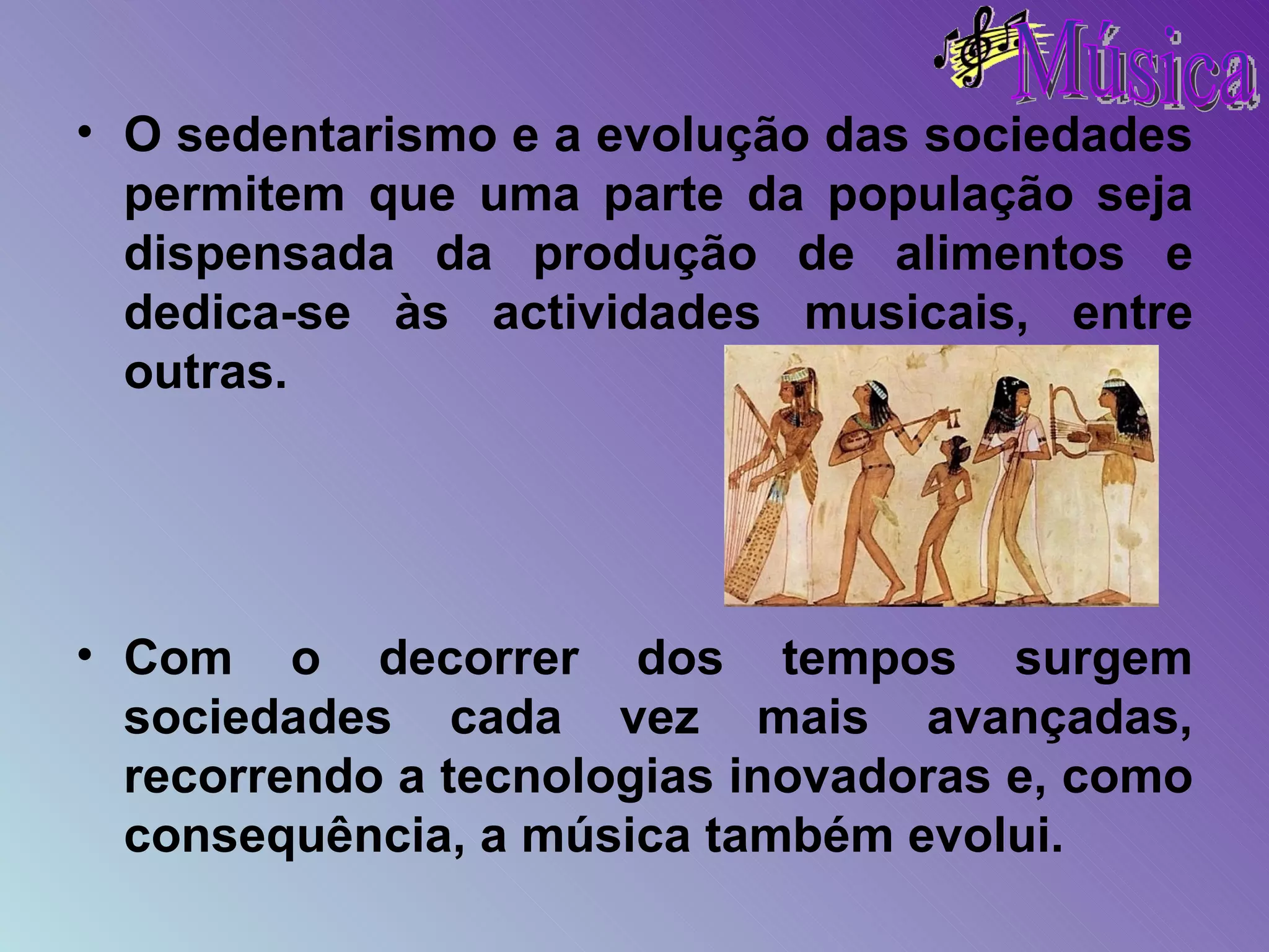 O sedentarismo e a evolução das sociedades permitem que uma parte da população seja dispensada da produção de alimentos e dedica-se às actividades musicais, entre outras. Com o decorrer dos tempos surgem sociedades cada vez mais avançadas, recorrendo a tecnologias inovadoras e, como consequência, a música também evolui. 