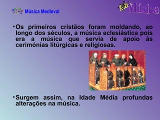 Os primeiros cristãos foram moldando, ao longo dos séculos, a música eclesiástica pois era a música que servia de apoio às cerimónias litúrgicas e religiosas. Surgem assim, na Idade Média profundas alterações na música. Música Medieval 