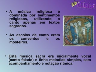 A música religiosa é dominada por sentimentos religiosos, utilizando o canto apenas em textos sagrados. As escolas de canto eram os conventos e os mosteiros. Esta música sacra era inicialmente vocal (canto falado) e tinha melodias simples, sem acompanhamento e notação rítmica. 