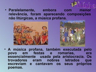 Paralelamente, embora com menor relevância, foram aparecendo composições não litúrgicas, a música profana. A música profana, também executada pelo povo em festas e romarias,  era essencialmente  usada pela aristocracia. Os trovadores eram nobres letrados que escreviam e cantavam os seus próprios poemas.   