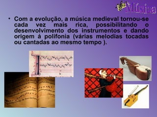 Com a evolução, a música medieval tornou-se cada vez mais rica, possibilitando o desenvolvimento dos instrumentos e dando origem á polifonia (várias melodias tocadas ou cantadas ao mesmo tempo   ).  