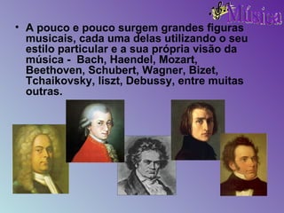 A pouco e pouco surgem grandes figuras musicais, cada uma delas utilizando o seu estilo particular e a sua própria visão da música -  Bach, Haendel, Mozart, Beethoven, Schubert, Wagner, Bizet, Tchaikovsky, liszt, Debussy, entre muitas outras. 