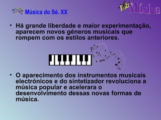 Há grande liberdade e maior experimentação, aparecem novos géneros musicais que rompem com os estilos anteriores.  O aparecimento dos instrumentos musicais electrónicos e do sintetizador revoluciona a música popular e acelerara o desenvolvimento dessas novas formas de música. Música do Sé. XX 