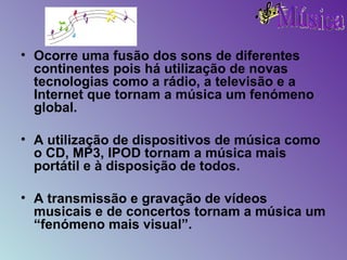 Ocorre uma fusão dos sons de diferentes continentes pois há utilização de novas tecnologias como a rádio, a televisão e a Internet que tornam a música um fenómeno global. A utilização de dispositivos de música como o CD, MP3, IPOD tornam a música mais portátil e à disposição de todos. A transmissão e gravação de vídeos musicais e de concertos tornam a música um “fenómeno mais visual”. 
