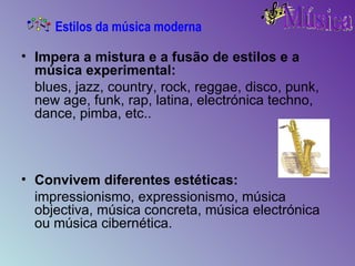 Impera a mistura e a fusão de estilos e a música experimental: blues, jazz, country, rock, reggae, disco, punk, new age, funk, rap, latina, electrónica techno, dance, pimba, etc..   Convivem diferentes estéticas: impressionismo, expressionismo, música objectiva, música concreta, música electrónica ou música cibernética.  Estilos da música moderna 