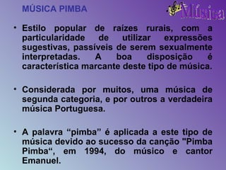 MÚSICA PIMBA Estilo popular de raízes rurais, com a particularidade de utilizar expressões sugestivas, passíveis de serem sexualmente interpretadas. A boa disposição é característica marcante deste tipo de música. Considerada por muitos, uma música de segunda categoria, e por outros a verdadeira música Portuguesa. A palavra “pimba” é aplicada a este tipo de música devido ao sucesso da canção "Pimba Pimba“, em 1994, do músico e cantor Emanuel. 