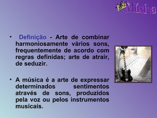 Definição  - Arte de combinar harmoniosamente vários sons, frequentemente de acordo com regras definidas; arte de atrair, de seduzir. A música é a arte de expressar determinados sentimentos através de sons, produzidos pela voz ou pelos instrumentos musicais.  