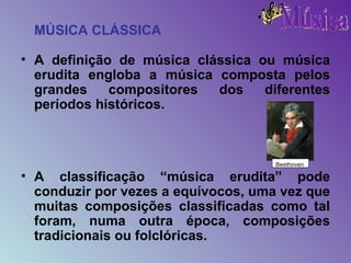 MÚSICA CLÁSSICA A definição de música clássica ou música erudita engloba a música composta pelos grandes compositores dos diferentes períodos históricos. A classificação “música erudita” pode conduzir por vezes a equívocos, uma vez que muitas composições classificadas como tal foram, numa outra época, composições tradicionais ou folclóricas. Beethoven 