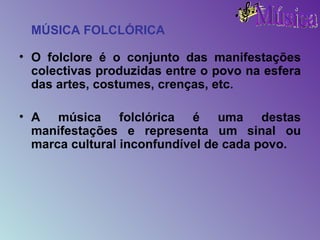 MÚSICA FOLCLÓRICA O folclore é o conjunto das manifestações colectivas produzidas entre o povo na esfera das artes, costumes, crenças, etc. A música folclórica é uma destas manifestações e representa um sinal ou marca cultural inconfundível de cada povo. 