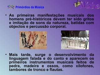 As primeiras manifestações musicais dos homens pré-históricos devem ter sido gritos e imitação de sons da natureza, batidas com objectos e percussão corporal. Mais tarde, surge o desenvolvimento da linguagem falada e do canto e aparecem os primeiros instrumentos musicais feitos de pedra, madeira e ossos, como xilofones, tambores de tronco e flautas. Primórdios da Música 