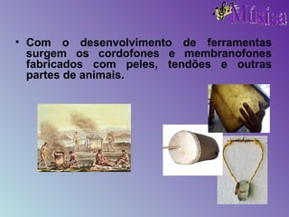 Com o desenvolvimento de ferramentas surgem os cordofones e membranofones fabricados com peles, tendões e outras partes de animais. 