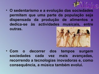 O sedentarismo e a evolução das sociedades permitem que uma parte da população seja dispensada da produção de alimentos e dedica-se às actividades musicais, entre outras. Com o decorrer dos tempos surgem sociedades cada vez mais avançadas, recorrendo a tecnologias inovadoras e, como consequência, a música também evolui. 