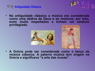 Na antiguidade clássica a música era considerada como uma dádiva de Deus e os músicos, por isso, eram muito respeitados e tinham um estatuto privilegiado. A Grécia pode ser considerada como o berço da música clássica. A palavra música tem origem na Grécia e significava “a arte das musas”. Antiguidade Clássica 