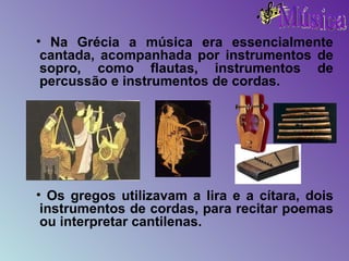 Na Grécia a música era essencialmente cantada, acompanhada por instrumentos de sopro, como flautas, instrumentos de percussão e instrumentos de cordas. Os gregos utilizavam a lira e a cítara, dois instrumentos de cordas, para recitar poemas ou interpretar cantilenas. 