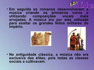 Em seguida os romanos desenvolveram a música criando os primeiros coros e utilizando composições vocais mais arrojadas. A música era por eles utilizada para exaltar os grandes feitos militares do império. Na antiguidade clássica, a música não era exclusiva das elites, pois todas as classes sociais a cultivavam. 