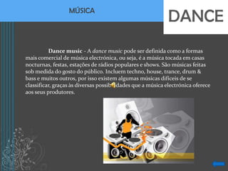 MÚSICA
                                                             DANCE
          Dance music - A dance music pode ser definida como a formas
mais comercial de música electrónica, ou seja, é a música tocada em casas
nocturnas, festas, estações de rádios populares e shows. São músicas feitas
sob medida do gosto do público. Incluem techno, house, trance, drum &
bass e muitos outros, por isso existem algumas músicas difíceis de se
classificar, graças às diversas possibilidades que a música electrónica oferece
aos seus produtores.
 