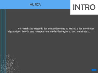 INTRO
                    MÚSICA




          Neste trabalho pretendo dar a entender o que é a Música e dar a conhecer
alguns tipos. Escolhi este tema por ser uma das derivações da área multimédia.
 