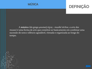 MÚSICA
                                                        DEFINIÇÃO



         A música (do grego μουσική τέχνη - musiké téchne, a arte das
musas) é uma forma de arte que constitui-se basicamente em combinar uma
sucessão de sons e silêncio agradável, ritmada e organizada ao longo do
tempo.
 