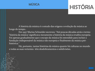 MÚSICA
                                                           HISTÓRIA


           A história da música é o estudo das origens e evolução da música ao
longo do tempo..
           Em 1957 Marius Schneider escreveu: “Até poucas décadas atrás o termo
‘história da música’ significava meramente a história da música erudita europeia.
Foi apenas gradualmente que o escopo da música foi estendido para incluir a
fundação indispensável da música não europeia e finalmente da música pré-
histórica."
           Há, portanto, tantas histórias da música quanto há culturas no mundo
e todas as suas vertentes têm desdobramentos e subdivisões.
 
